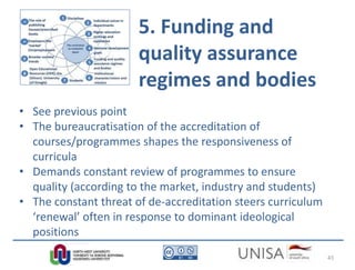 5. Funding and
quality assurance
regimes and bodies
• See previous point
• The bureaucratisation of the accreditation of
courses/programmes shapes the responsiveness of
curricula
• Demands constant review of programmes to ensure
quality (according to the market, industry and students)
• The constant threat of de-accreditation steers curriculum
‘renewal’ often in response to dominant ideological
positions
43
 