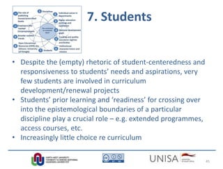 7. Students
• Despite the (empty) rhetoric of student-centeredness and
responsiveness to students’ needs and aspirations, very
few students are involved in curriculum
development/renewal projects
• Students’ prior learning and ‘readiness’ for crossing over
into the epistemological boundaries of a particular
discipline play a crucial role – e.g. extended programmes,
access courses, etc.
• Increasingly little choice re curriculum
45
 