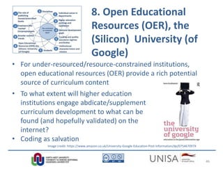 8. Open Educational
Resources (OER), the
(Silicon) University (of
Google)
• For under-resourced/resource-constrained institutions,
open educational resources (OER) provide a rich potential
source of curriculum content
• To what extent will higher education
institutions engage abdicate/supplement
curriculum development to what can be
found (and hopefully validated) on the
internet?
• Coding as salvation
Image credit: https://www.amazon.co.uk/University-Google-Education-Post-Information/dp/075467097X
46
 