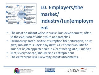 10. Employers/the
market/
industry/(un)employm
ent
• The most dominant voice in curriculum development, often
to the exclusion of other voices/approaches
• Erroneously based on the assumption that education, on its
own, can address unemployment, as if there is an infinite
number of job opportunities in a contracting labour market
• (Not) everyone can/should be an entrepreneur
• The entrepreneurial university and its discontents…
48
 