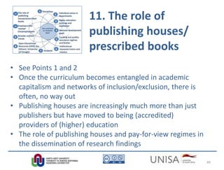 11. The role of
publishing houses/
prescribed books
• See Points 1 and 2
• Once the curriculum becomes entangled in academic
capitalism and networks of inclusion/exclusion, there is
often, no way out
• Publishing houses are increasingly much more than just
publishers but have moved to being (accredited)
providers of (higher) education
• The role of publishing houses and pay-for-view regimes in
the dissemination of research findings
49
 
