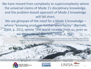 Barnett, R. (2000). University knowledge in an age of supercomplexity. Higher education, 40(4), 409-422.
Barnett, R. (2004). Learning for an unknown future. Higher Education Research & Development, 23(3), 247-260.
We have moved from complexity to supercomplexity where
the universal claims of Mode 1’s disciplinary knowledge,
and the problem-based approach of Mode 2 knowledge
will fall short.
We see glimpses of the need for a Mode 3 knowledge –
where “knowing produces further uncertainty” (Barnett,
2004, p. 251), where “the world recedes from us, even as
we approach it” (Barnett, 2004, p. 252).
Image credit: https://pixabay.com/en/path-away-devoured-curves-fog-1468938/
56
 