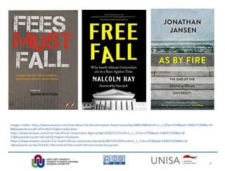 Images credits: https://www.amazon.com/Fees-Must-Fall-Decolonisation-Governance/dp/1868149854/ref=sr_1_8?ie=UTF8&qid=1496575760&sr=8-
8&keywords=south+africa%2C+higher+education
https://www.amazon.com/Free-Fall-African-Universities-Against/dp/1928257275/ref=sr_1_15?ie=UTF8&qid=1496575760&sr=8-
15&keywords=south+africa%2C+higher+education
https://www.amazon.com/As-Fire-South-African-University-ebook/dp/B072353MFV/ref=sr_1_1?ie=UTF8&qid=1496575999&sr=8-
1&keywords=as+by+fire%2C+the+end+of+the+south+african+university+jansen
6
 
