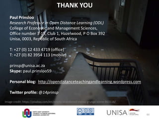 Image credit: https://pixabay.com/en/empty-abandoned-messy-grunge-scene-863118/
THANK YOU
Paul Prinsloo
Research Professor in Open Distance Learning (ODL)
College of Economic and Management Sciences,
Office number 3-15, Club 1, Hazelwood, P O Box 392
Unisa, 0003, Republic of South Africa
T: +27 (0) 12 433 4719 (office)
T: +27 (0) 82 3954 113 (mobile)
prinsp@unisa.ac.za
Skype: paul.prinsloo59
Personal blog: http://opendistanceteachingandlearning.wordpress.com
Twitter profile: @14prinsp
60
 