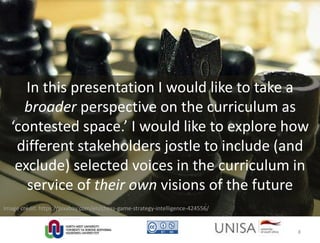 In this presentation I would like to take a
broader perspective on the curriculum as
‘contested space.’ I would like to explore how
different stakeholders jostle to include (and
exclude) selected voices in the curriculum in
service of their own visions of the future
Image credit: https://pixabay.com/en/chess-game-strategy-intelligence-424556/
8
 