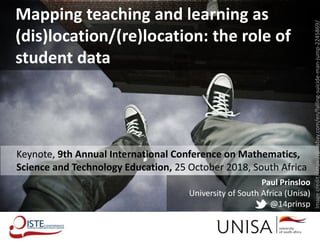 Paul Prinsloo
University of South Africa (Unisa)
@14prinsp
Mapping teaching and learning as
(dis)location/(re)location: the role of
student data
Keynote, 9th Annual International Conference on Mathematics,
Science and Technology Education, 25 October 2018, South Africa
Imagecredit:https://pixabay.com/en/falling-suicide-man-jump-2245869/
 