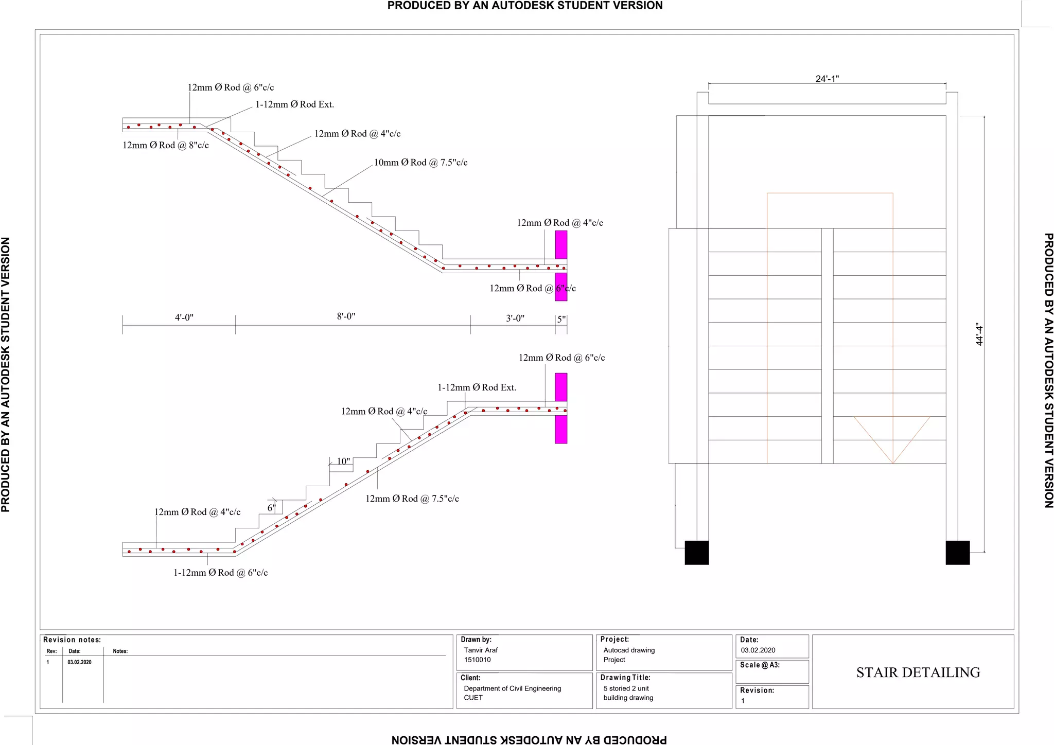 Date:
Revision:
Project:
Scale @ A3:
Drawing Title:
Revision notes:
Rev: Date: Notes:
Drawn by:
Client:
Tanvir Araf
1510010
Department of Civil Engineering
CUET
Autocad drawing
Project
5 storied 2 unit
building drawing
03.02.2020
1
1 03.02.2020
12mm Ø Rod @ 6"c/c
1-12mm Ø Rod Ext.
12mm Ø Rod @ 4"c/c
10mm Ø Rod @ 7.5"c/c
12mm Ø Rod @ 4"c/c
12mm Ø Rod @ 6"c/c
12mm Ø Rod @ 8"c/c
4'-0" 8'-0" 3'-0" 5"
10"
6"
12mm Ø Rod @ 4"c/c
12mm Ø Rod @ 4"c/c
1-12mm Ø Rod Ext.
12mm Ø Rod @ 6"c/c
12mm Ø Rod @ 7.5"c/c
1-12mm Ø Rod @ 6"c/c
44'-4"
24'-1"
STAIR DETAILING
PRODUCED
BY
AN
AUTODESK
STUDENT
VERSION
PRODUCED
BY
AN
AUTODESK
STUDENT
VERSION
PRODUCED
BY
AN
AUTODESK
STUDENT
VERSION
PRODUCED BY AN AUTODESK STUDENT VERSION
 