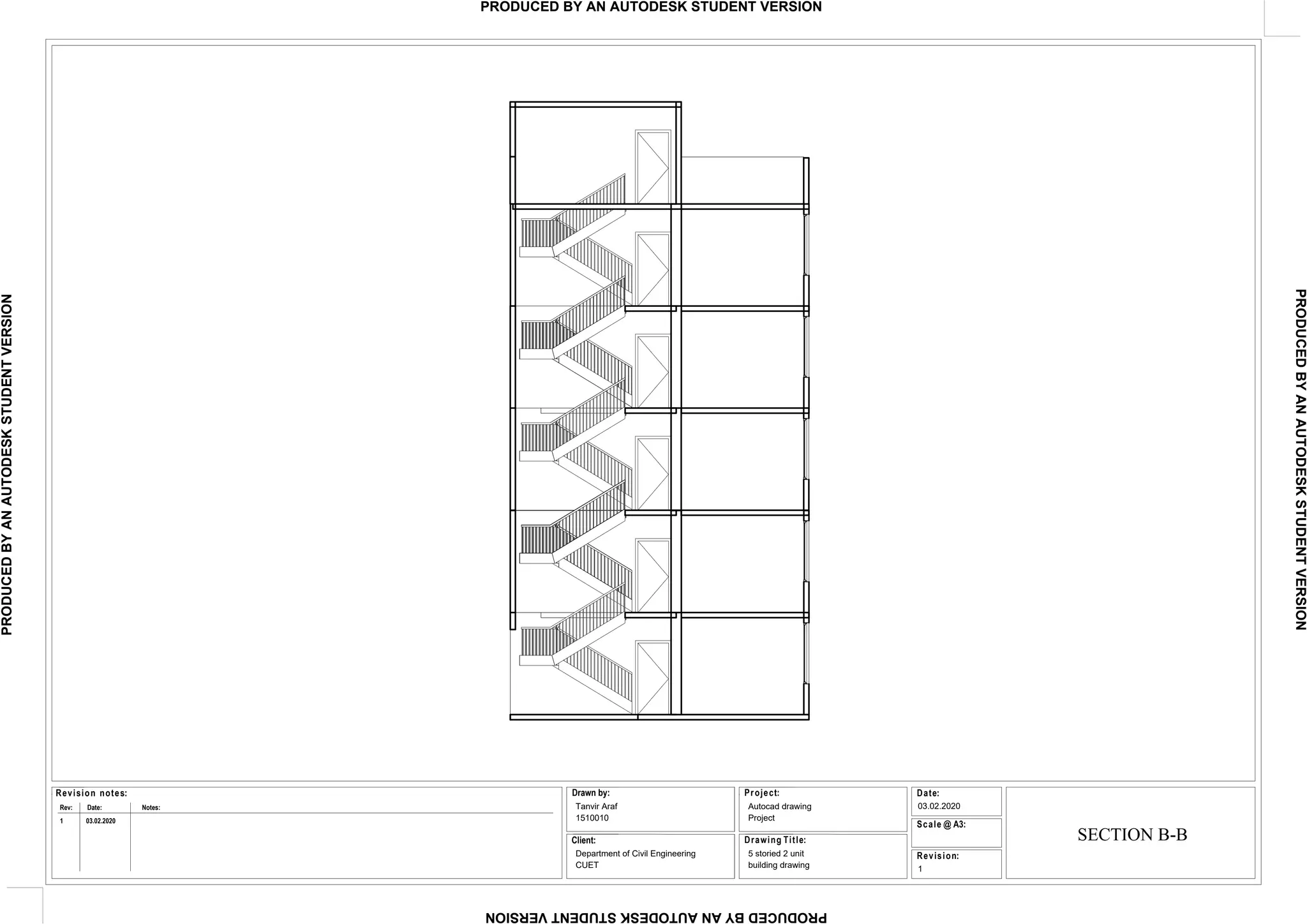 Date:
Revision:
Project:
Scale @ A3:
Drawing Title:
Revision notes:
Rev: Date: Notes:
Drawn by:
Client:
Tanvir Araf
1510010
Department of Civil Engineering
CUET
Autocad drawing
Project
5 storied 2 unit
building drawing
03.02.2020
1
1 03.02.2020
SECTION B-B
PRODUCED
BY
AN
AUTODESK
STUDENT
VERSION
PRODUCED
BY
AN
AUTODESK
STUDENT
VERSION
PRODUCED
BY
AN
AUTODESK
STUDENT
VERSION
PRODUCED BY AN AUTODESK STUDENT VERSION
 