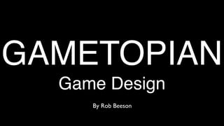 GAMETOPIAN
  Game Design
     By Rob Beeson
 