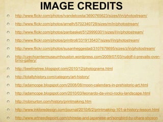 IMAGE CREDITShttp://www.flickr.com/photos/ivandelcosta/3690765623/sizes/l/in/photostream/http://www.flickr.com/photos/arnelh/5702340728/sizes/m/in/photostream/http://www.flickr.com/photos/panbasket/5129990301/sizes/l/in/photostream/http://www.flickr.com/photos/printtroll/3319135437/sizes/l/in/photostream/http://www.flickr.com/photos/susanheggestad/3107678695/sizes/z/in/photostream/http://czechcentermuseumhouston.wordpress.com/2009/07/03/rudolf-ii-prevails-over-brno-gallery/http://beelinetree.blogspot.com/2010/12/photograms.htmlhttp://totallyhistory.com/category/art-history/http://adamcope.blogspot.com/2008/08/moon-calendars-in-prehistoric-art.htmlhttp://adamcope.blogspot.com/2010/03/leonardo-da-vinci-rocky-landscape.htmlhttp://robinurton.com/history/printmaking.htmhttp://www.inkloredesign.com/journal/2010/6/2/printmaking-101-a-history-lesson.htmlhttp://www.artneedlepoint.com/chinese-and-japanese-art/songbird-by-ohara-shoson