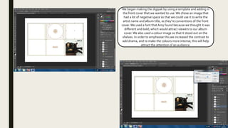 We began making the digipak by using a template and adding in
the front cover that we wanted to use.We chose an image that
had a lot of negative space so that we could use it to write the
artist name and album title, as they’re conventions of the front
cover. We used a font thatAmy found because we thought it was
different and bold; which would attract viewers to our album
cover. We also used a colour image so that it stood out on the
shelves. In order to emphasise this we increased the contrast to
add drama, and to make the colours more intense; this will help
attract the attention of an audience.
 