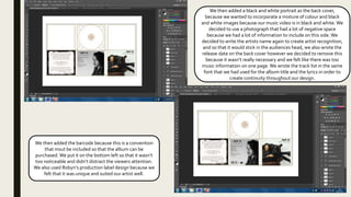 We then added a black and white portrait as the back cover,
because we wanted to incorporate a mixture of colour and black
and white images because our music video is in black and white. We
decided to use a photograph that had a lot of negative space
because we had a lot of information to include on this side.We
decided to write the artists name again to create artist recognition,
and so that it would stick in the audiences head, we also wrote the
release date on the back cover however we decided to remove this
because it wasn’t really necessary and we felt like there was too
music information on one page.We wrote the track list in the same
font that we had used for the album title and the lyrics in order to
create continuity throughout our design.
We then added the barcode because this is a convention
that msut be included so that the album can be
purchased.We put it on the bottom left so that it wasn’t
too noticeable and didn’t distract the viewers attention.
We also used Robyn’s production label design because we
felt that it was unique and suited our artist well.
 