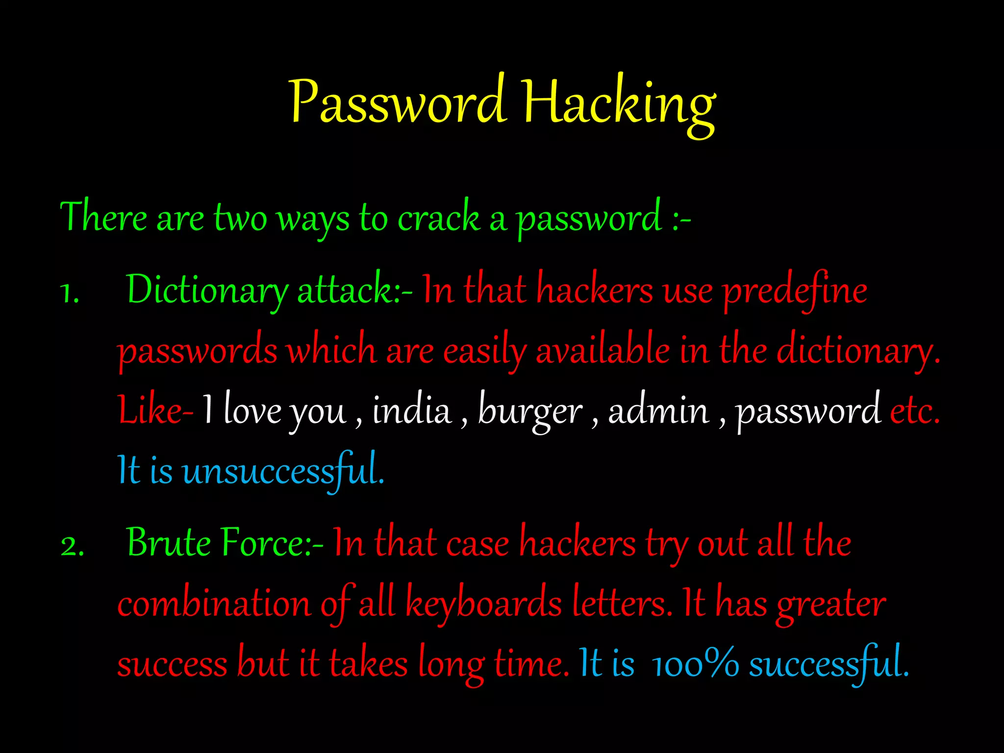 Password Hacking 
There are two ways to crack a password :- 
1. Dictionary attack:- In that hackers use predefine 
passwords which are easily available in the dictionary. 
Like- I love you , india , burger , admin , password etc. 
It is unsuccessful. 
2. Brute Force:- In that case hackers try out all the 
combination of all keyboards letters. It has greater 
success but it takes long time. It is 100% successful. 
 