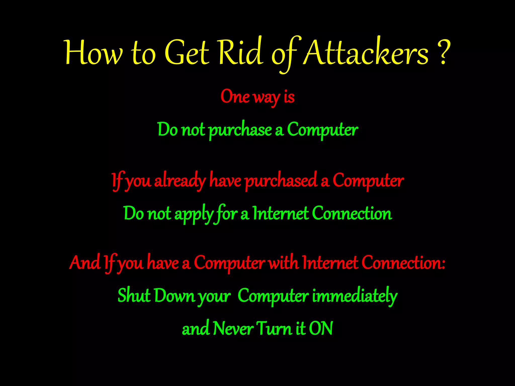 How to Get Rid of Attackers ? 
One way is 
Do not purchase a Computer 
If you already have purchased a Computer 
Do not apply for a Internet Connection 
And If you have a Computer with Internet Connection: 
Shut Down your Computer immediately 
and Never Turn it ON 
 