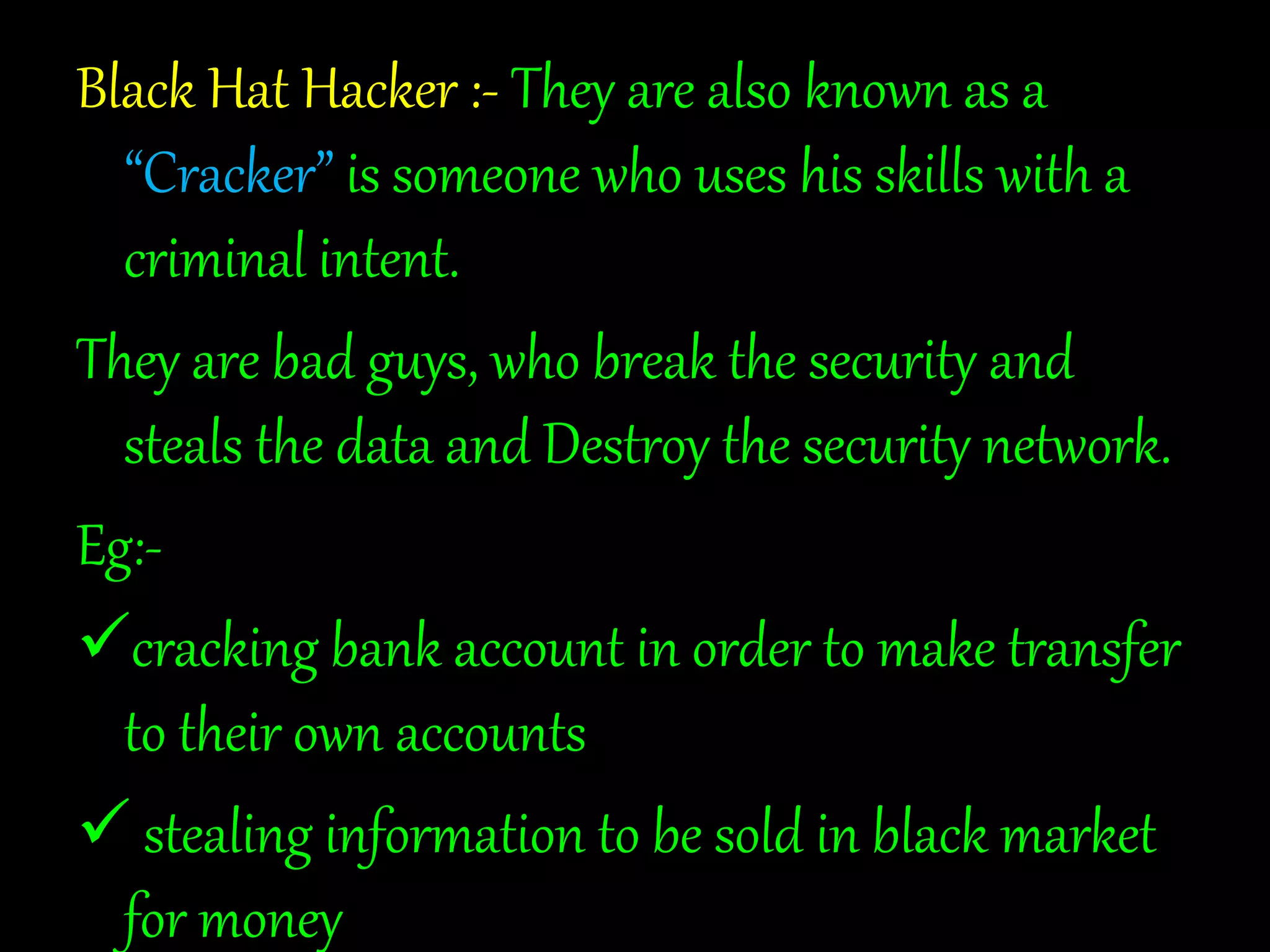 Black Hat Hacker :- They are also known as a 
“Cracker” is someone who uses his skills with a 
criminal intent. 
They are bad guys, who break the security and 
steals the data and Destroy the security network. 
Eg:- 
cracking bank account in order to make transfer 
to their own accounts 
 stealing information to be sold in black market 
for money 
 