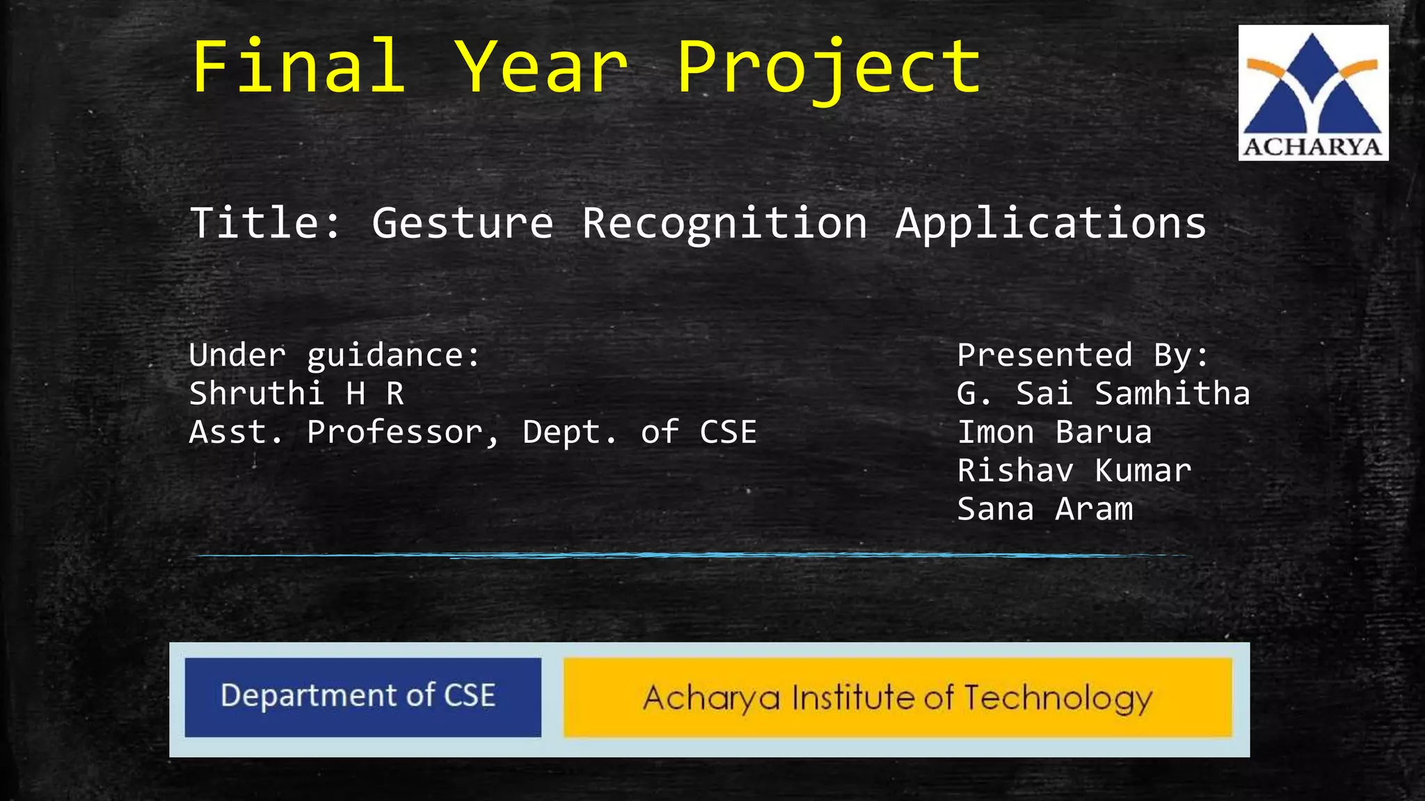 Final Year Project
Title: Gesture Recognition Applications
Under guidance: Presented By:
Shruthi H R G. Sai Samhitha
Asst. Professor, Dept. of CSE Imon Barua
Rishav Kumar
Sana Aram
 