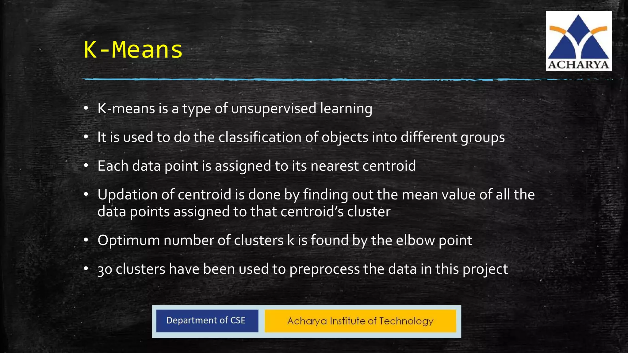 K-Means
• K-means is a type of unsupervised learning
• It is used to do the classification of objects into different groups
• Each data point is assigned to its nearest centroid
• Updation of centroid is done by finding out the mean value of all the
data points assigned to that centroid’s cluster
• Optimum number of clusters k is found by the elbow point
• 30 clusters have been used to preprocess the data in this project
 