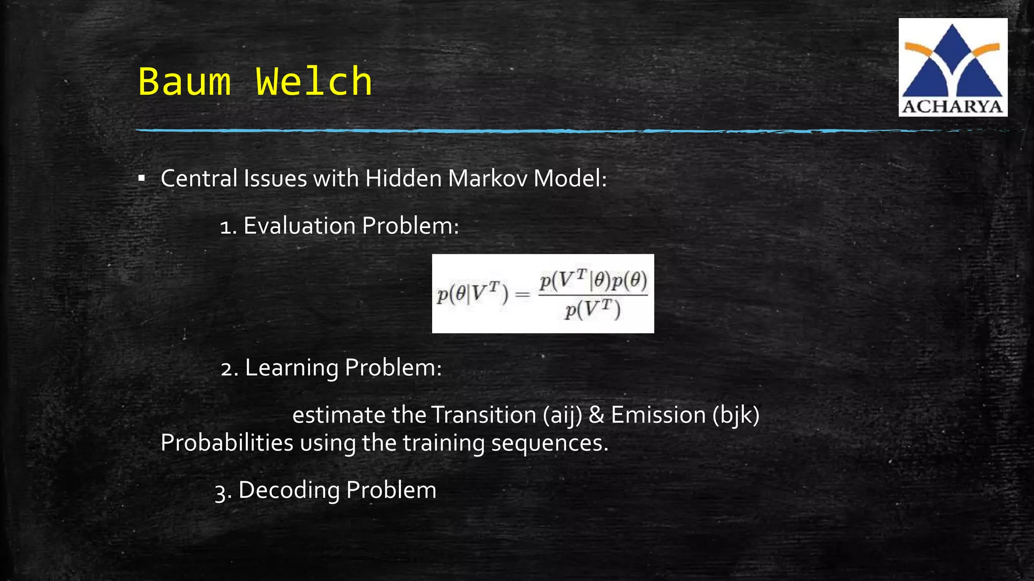 Baum Welch
▪ Central Issues with Hidden Markov Model:
1. Evaluation Problem:
2. Learning Problem:
estimate theTransition (aij) & Emission (bjk)
Probabilities using the training sequences.
3. Decoding Problem
 