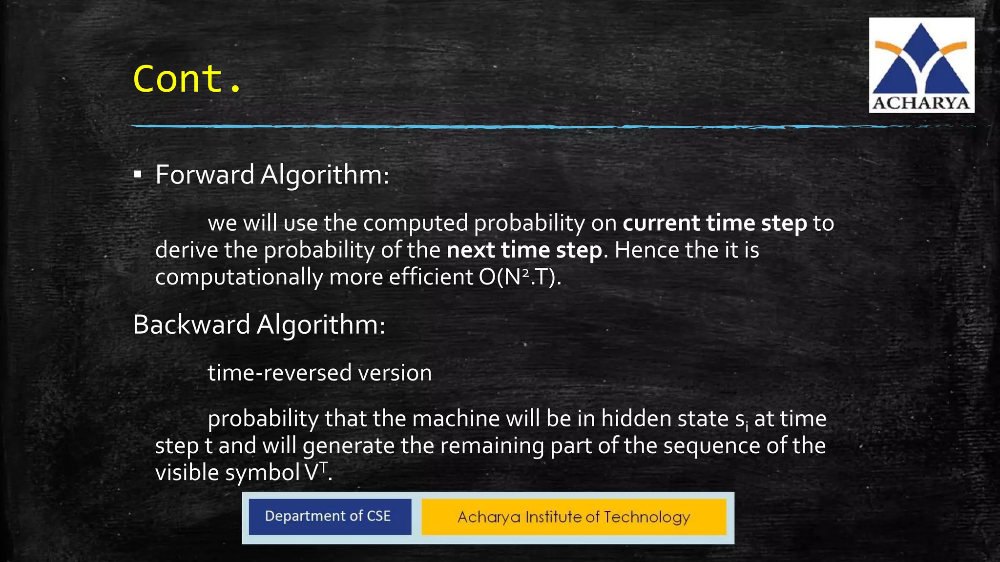 Cont.
▪ Forward Algorithm:
we will use the computed probability on current time step to
derive the probability of the next time step. Hence the it is
computationally more efficient O(N2.T).
Backward Algorithm:
time-reversed version
probability that the machine will be in hidden state si at time
step t and will generate the remaining part of the sequence of the
visible symbolVT.
 