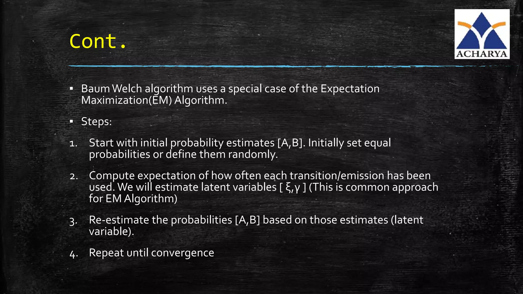 Cont.
▪ BaumWelch algorithm uses a special case of the Expectation
Maximization(EM) Algorithm.
▪ Steps:
1. Start with initial probability estimates [A,B]. Initially set equal
probabilities or define them randomly.
2. Compute expectation of how often each transition/emission has been
used.We will estimate latent variables [ ξ,γ ] (This is common approach
for EM Algorithm)
3. Re-estimate the probabilities [A,B] based on those estimates (latent
variable).
4. Repeat until convergence
 