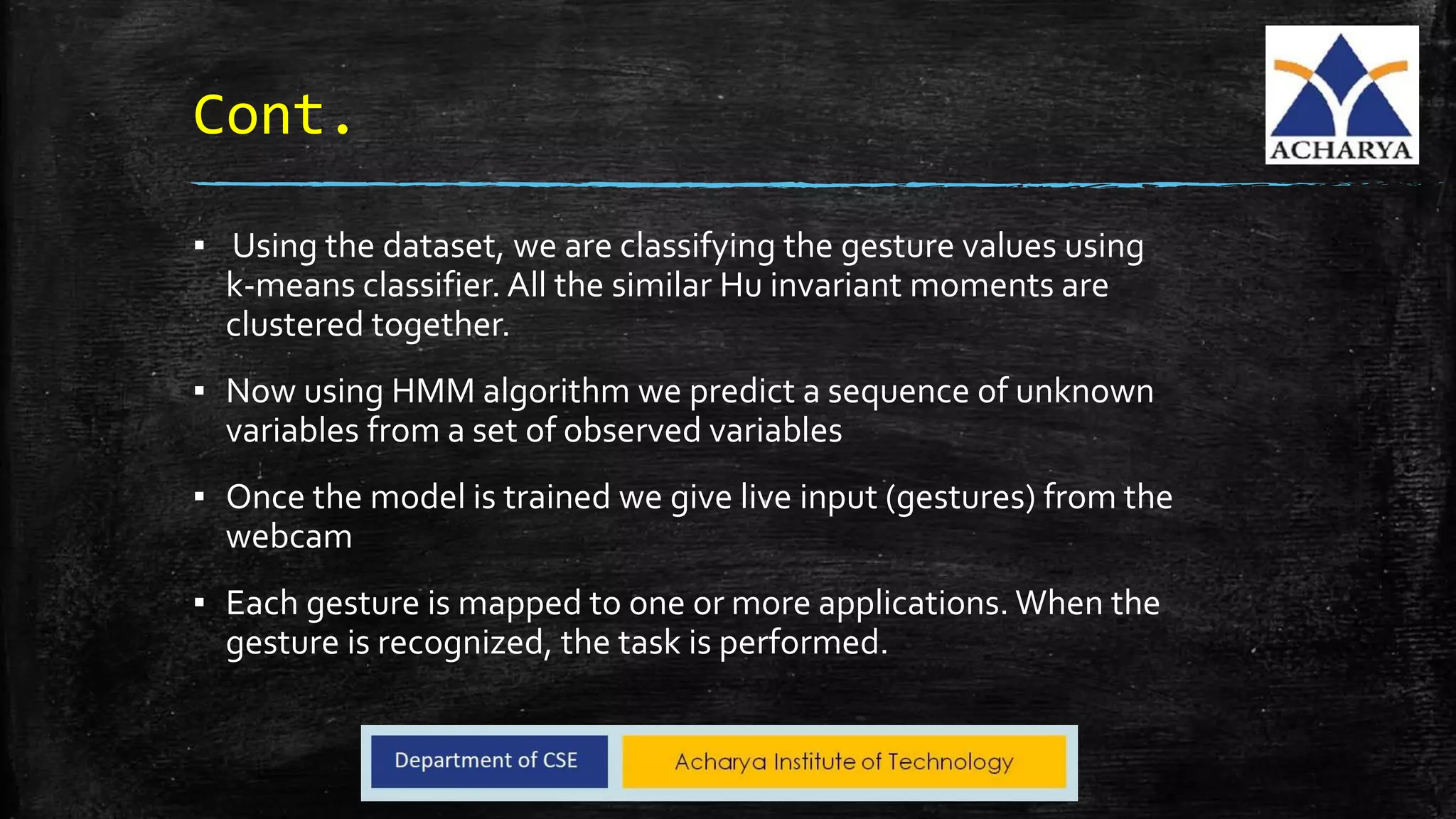 Cont.
▪ Using the dataset, we are classifying the gesture values using
k-means classifier. All the similar Hu invariant moments are
clustered together.
▪ Now using HMM algorithm we predict a sequence of unknown
variables from a set of observed variables
▪ Once the model is trained we give live input (gestures) from the
webcam
▪ Each gesture is mapped to one or more applications. When the
gesture is recognized, the task is performed.
 