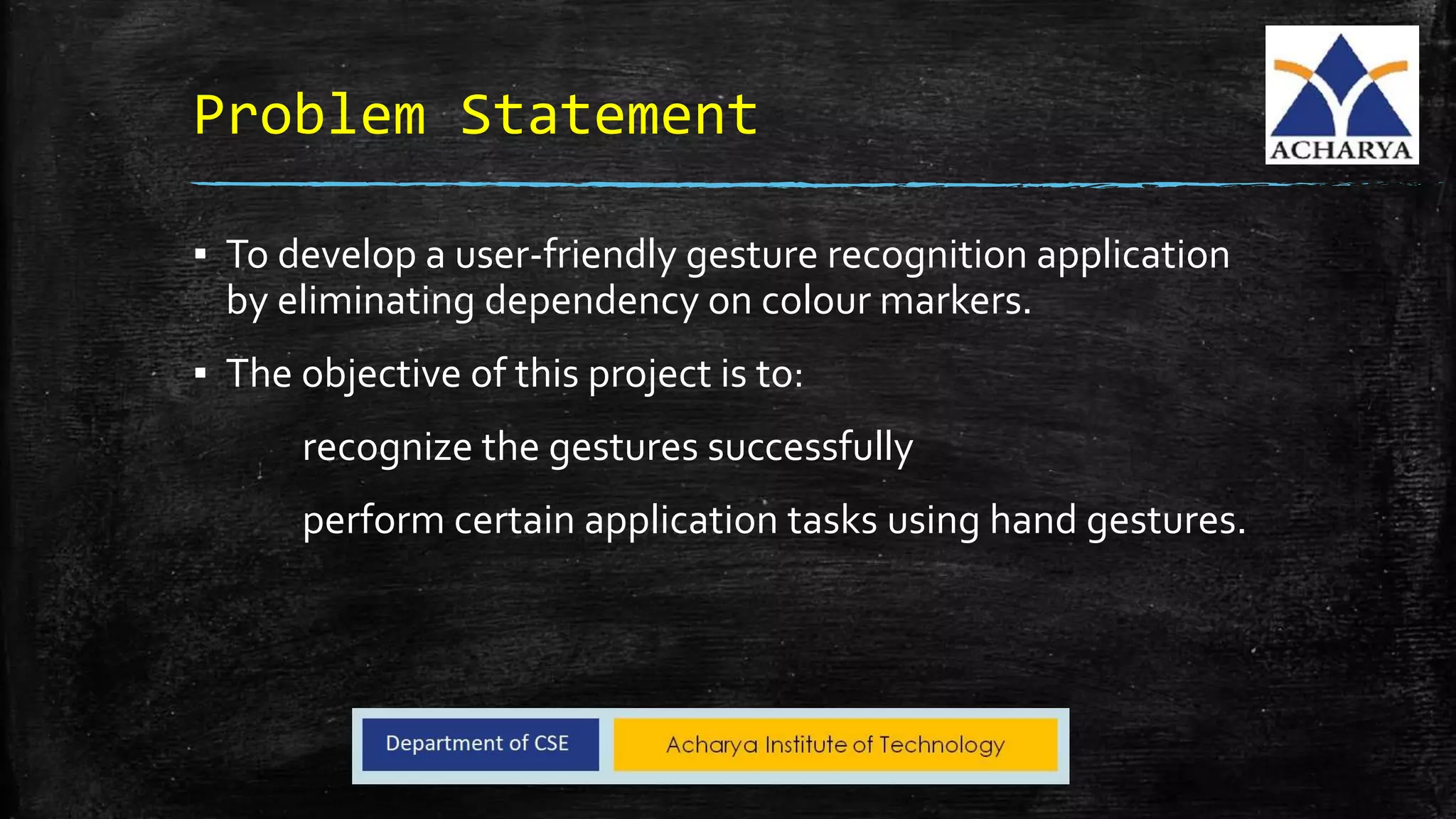 Problem Statement
▪ To develop a user-friendly gesture recognition application
by eliminating dependency on colour markers.
▪ The objective of this project is to:
recognize the gestures successfully
perform certain application tasks using hand gestures.
 
