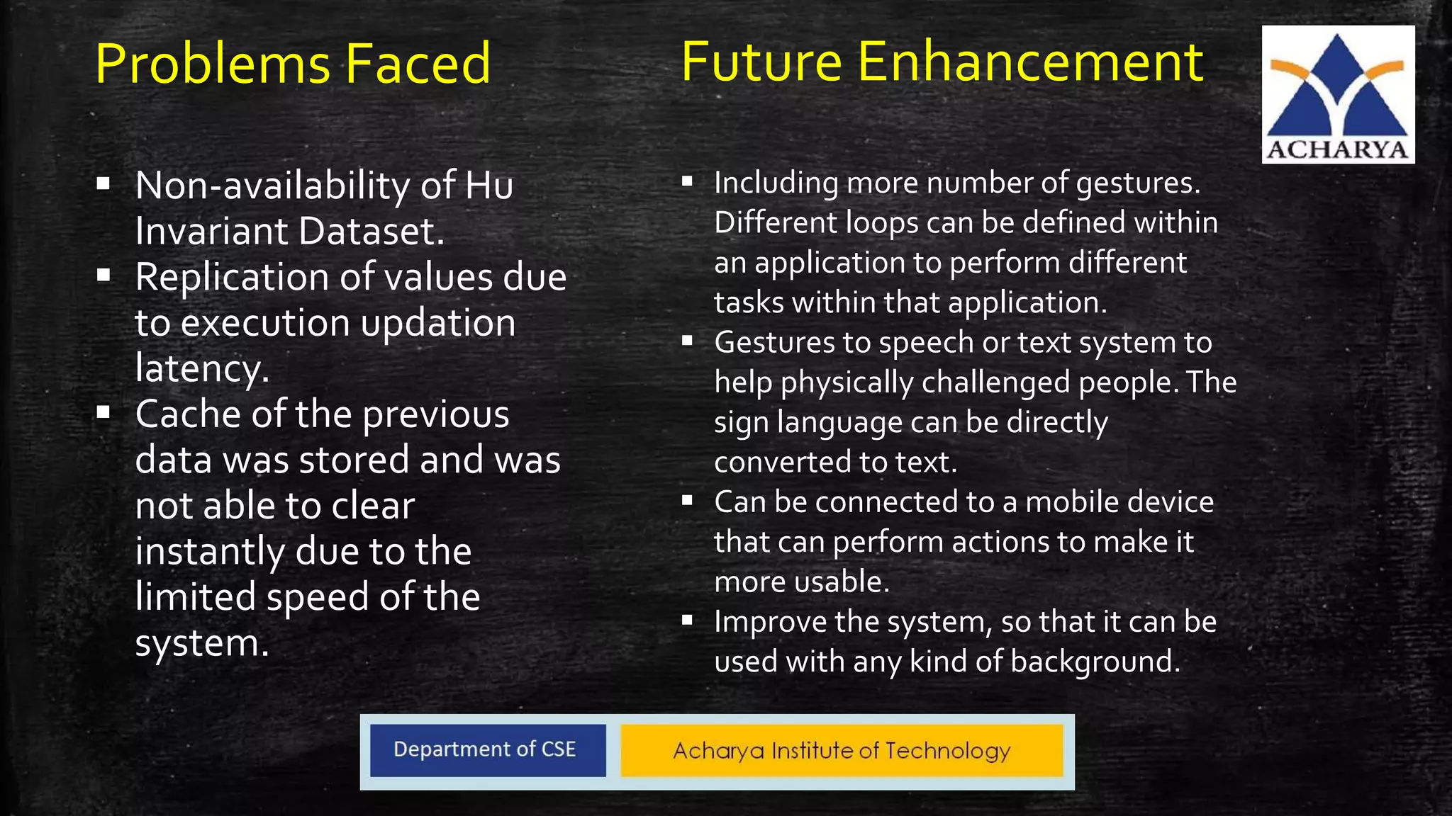 Future Enhancement
 Including more number of gestures.
Different loops can be defined within
an application to perform different
tasks within that application.
 Gestures to speech or text system to
help physically challenged people.The
sign language can be directly
converted to text.
 Can be connected to a mobile device
that can perform actions to make it
more usable.
 Improve the system, so that it can be
used with any kind of background.
Problems Faced
 Non-availability of Hu
Invariant Dataset.
 Replication of values due
to execution updation
latency.
 Cache of the previous
data was stored and was
not able to clear
instantly due to the
limited speed of the
system.
 