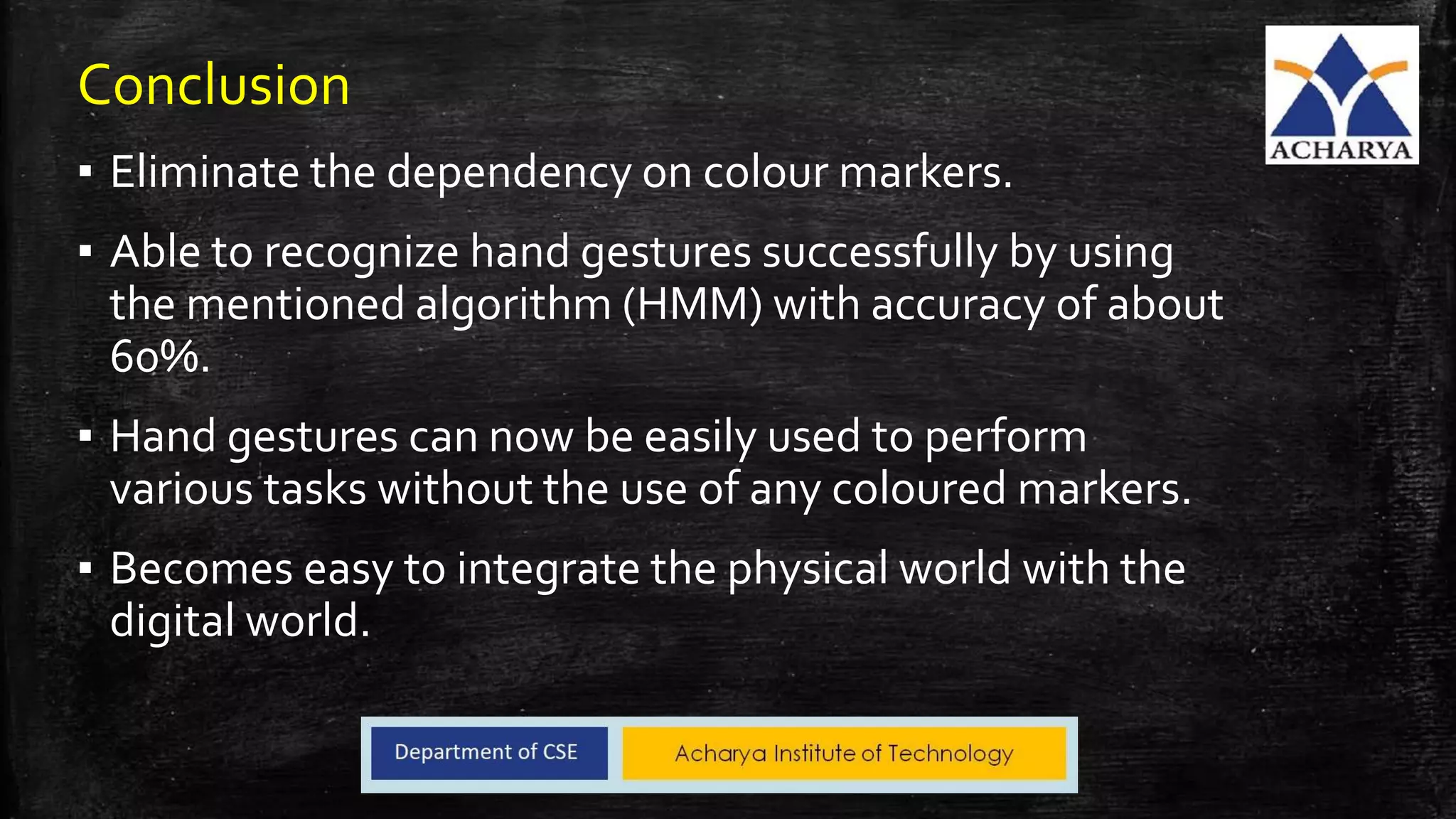 Conclusion
▪ Eliminate the dependency on colour markers.
▪ Able to recognize hand gestures successfully by using
the mentioned algorithm (HMM) with accuracy of about
60%.
▪ Hand gestures can now be easily used to perform
various tasks without the use of any coloured markers.
▪ Becomes easy to integrate the physical world with the
digital world.
 