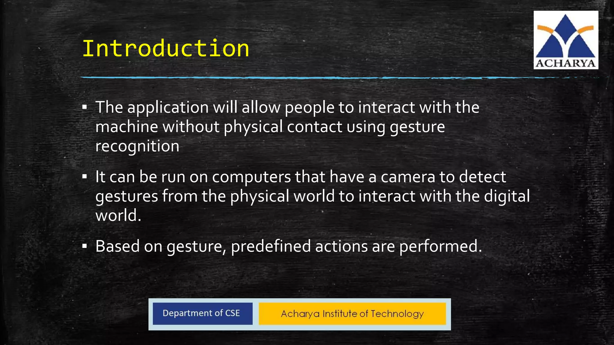 Introduction
▪ The application will allow people to interact with the
machine without physical contact using gesture
recognition
▪ It can be run on computers that have a camera to detect
gestures from the physical world to interact with the digital
world.
▪ Based on gesture, predefined actions are performed.
 
