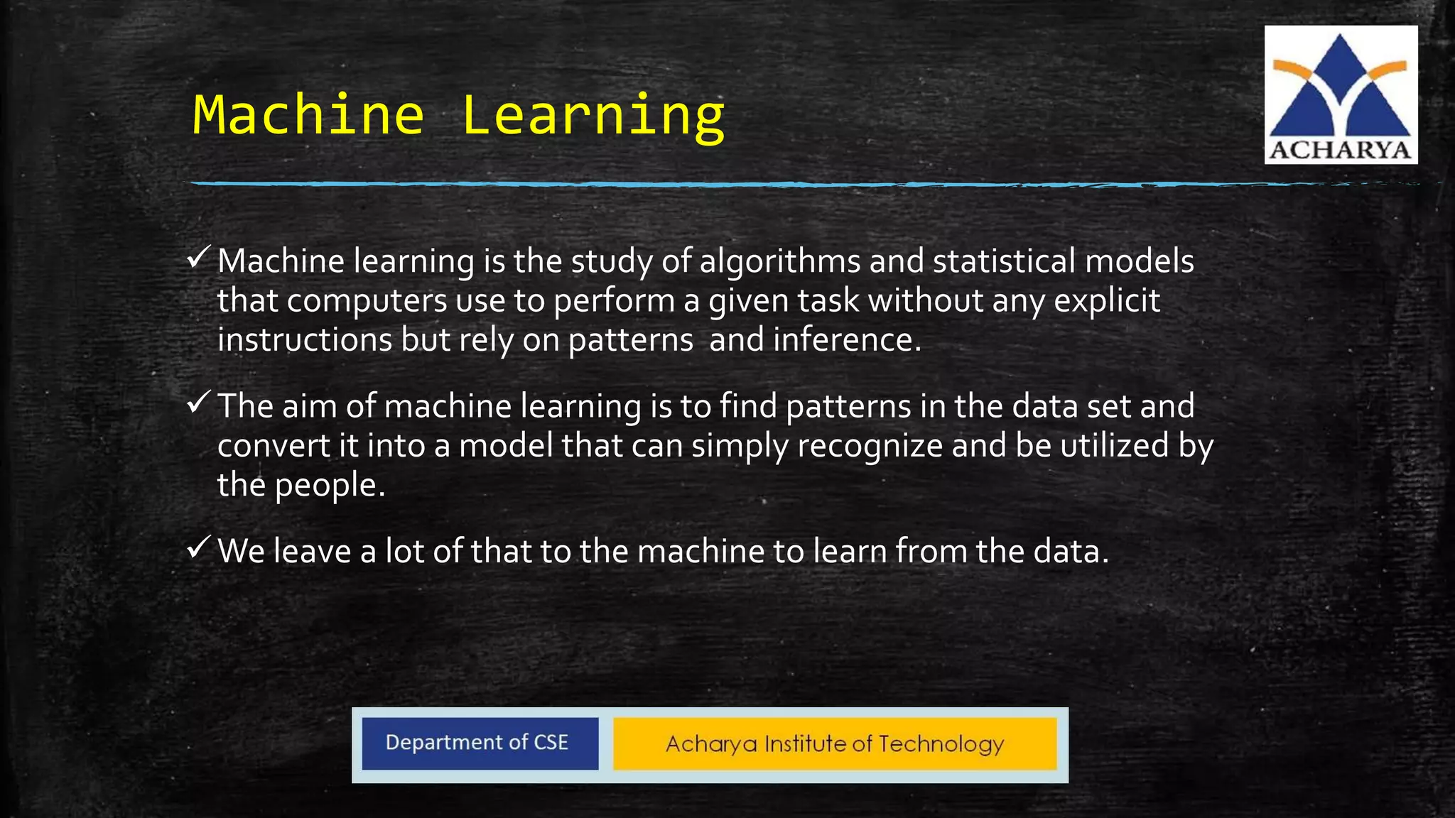 Machine Learning
Machine learning is the study of algorithms and statistical models
that computers use to perform a given task without any explicit
instructions but rely on patterns and inference.
The aim of machine learning is to find patterns in the data set and
convert it into a model that can simply recognize and be utilized by
the people.
We leave a lot of that to the machine to learn from the data.
 