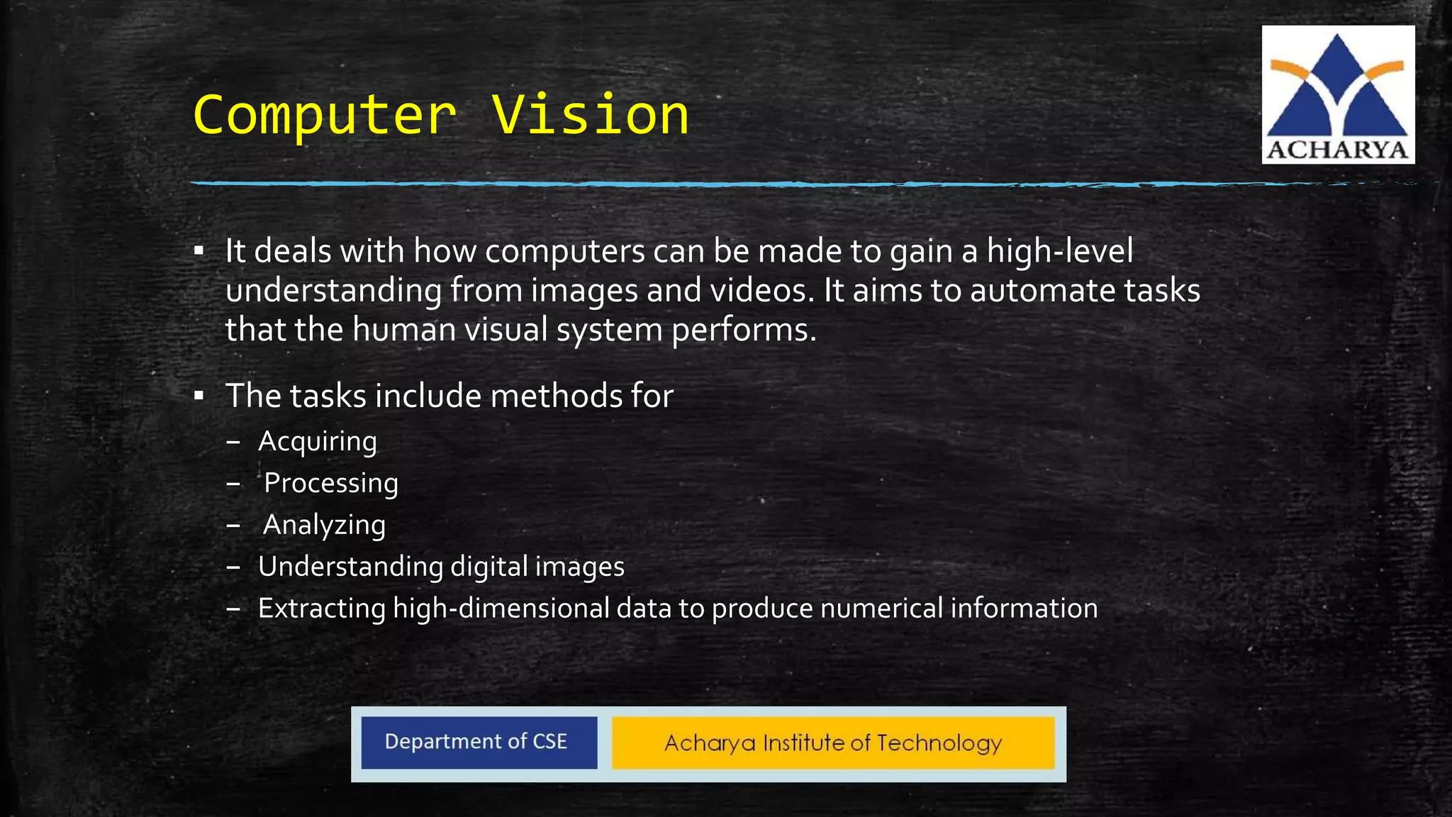 Computer Vision
▪ It deals with how computers can be made to gain a high-level
understanding from images and videos. It aims to automate tasks
that the human visual system performs.
▪ The tasks include methods for
– Acquiring
– Processing
– Analyzing
– Understanding digital images
– Extracting high-dimensional data to produce numerical information
 