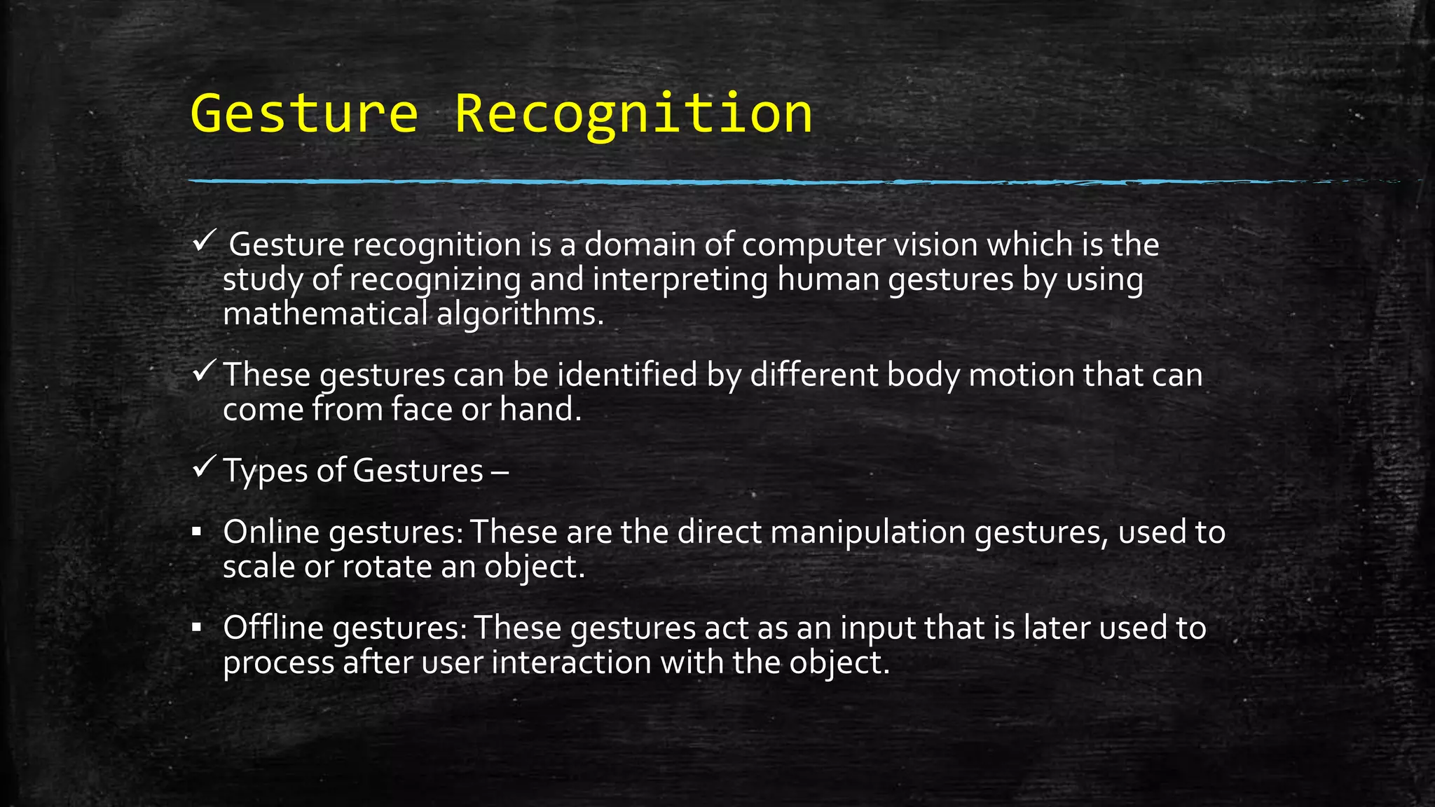 Gesture Recognition
 Gesture recognition is a domain of computer vision which is the
study of recognizing and interpreting human gestures by using
mathematical algorithms.
These gestures can be identified by different body motion that can
come from face or hand.
Types of Gestures –
▪ Online gestures:These are the direct manipulation gestures, used to
scale or rotate an object.
▪ Offline gestures:These gestures act as an input that is later used to
process after user interaction with the object.
 