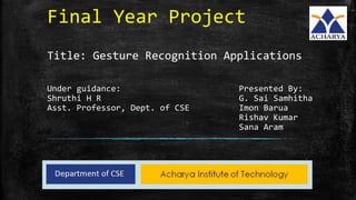 Final Year Project
Title: Gesture Recognition Applications
Under guidance: Presented By:
Shruthi H R G. Sai Samhitha
Asst. Professor, Dept. of CSE Imon Barua
Rishav Kumar
Sana Aram
 