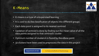 K-Means
• K-means is a type of unsupervised learning
• It is used to do the classification of objects into different groups
• Each data point is assigned to its nearest centroid
• Updation of centroid is done by finding out the mean value of all the
data points assigned to that centroid’s cluster
• Optimum number of clusters k is found by the elbow point
• 30 clusters have been used to preprocess the data in this project
 