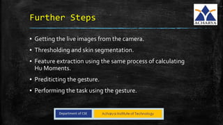 Further Steps
▪ Getting the live images from the camera.
▪ Thresholding and skin segmentation.
▪ Feature extraction using the same process of calculating
Hu Moments.
▪ Prediticting the gesture.
▪ Performing the task using the gesture.
 