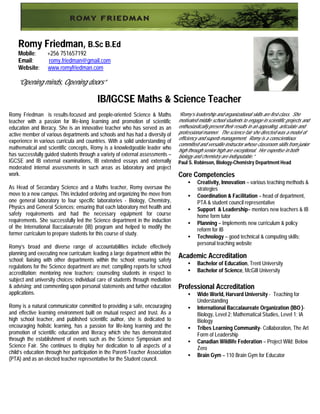 Romy Friedman, B.Sc B.Ed
    Mobile:       +256 751657192
    Email:         romy.friedman@gmail.com
    Website:      www.romyfriedman.com

    “Opening minds, Opening doors”

                                          IB/IGCSE Maths & Science Teacher
Romy Friedman is results-focused and people-oriented Science & Maths            “Romy’s leadership and organizational skills are first-class. She
teacher with a passion for life-long learning and promotion of scientific       motivated middle school students to engage in scientific projects and
education and literacy. She is an innovative teacher who has served as an       enthusiastically present their results in an appealing, articulate and
active member of various departments and schools and has had a diversity of     professional manner. The science fair she directed was a model of
                                                                                efficiency and superb management. Romy is a conscientious
experience in various curricula and countries. With a solid understanding of
                                                                                committed and versatile instructor whose classroom skills from junior
mathematical and scientific concepts, Romy is a knowledgeable leader who        high through senior high are exceptional. Her expertise in both
has successfully guided students through a variety of external assessments –    biology and chemistry are indisputable.”
IGCSE and IB external examinations, IB extended essays and externally           Paul S. Robinson, Biology-Chemistry Department Head
moderated internal assessments in such areas as laboratory and project
work.                                                                           Core Competencies
                                                                                     •    Creativity, Innovation – various teaching methods &
As Head of Secondary Science and a Maths teacher, Romy oversaw the                        strategies
move to a new campus. This included ordering and organizing the move from            •    Coordination & Facilitation – head of department,
one general laboratory to four specific laboratories - Biology, Chemistry,                PTA & student council representative
Physics and General Sciences; ensuring that each laboratory met health and           •    Support & Leadership– mentors new teachers & IB
safety requirements and had the necessary equipment for course                            home form tutor
requirements. She successfully led the Science department in the induction           •    Planning – Implements new curriculum & policy
of the International Baccalaureate (IB) program and helped to modify the                  reform for IB
former curriculum to prepare students for this course of study.
                                                                                     •    Technology – good technical & computing skills;
                                                                                          personal teaching website
Romy’s broad and diverse range of accountabilities include effectively
planning and executing new curriculum; leading a large department within the
school; liaising with other departments within the school; ensuring safety
                                                                                Academic Accreditation
                                                                                     •    Bachelor of Education, Trent University
regulations for the Science department are met; compiling reports for school
accreditation; mentoring new teachers; counseling students in respect to             •    Bachelor of Science, McGill University
subject and university choices; individual care of students through mediation
& advising; and commenting upon personal statements and further education       Professional Accreditation
applications.                                                                        •    Wide World, Harvard University - Teaching for
                                                                                          Understanding
Romy is a natural communicator committed to providing a safe, encouraging            •    International Baccalaureate Organization (IBO )-
and effective learning environment built on mutual respect and trust. As a                Biology, Level 2; Mathematical Studies, Level 1; IA
high school teacher, and published scientific author, she is dedicated to                 Biology
encouraging holistic learning, has a passion for life-long learning and the          •    Tribes Learning Community- Collaboration, The Art
promotion of scientific education and literacy which she has demonstrated                 Form of Leadership
through the establishment of events such as the Science Symposium and                •    Canadian Wildlife Federation – Project Wild; Below
Science Fair. She continues to display her dedication to all aspects of a                 Zero
child’s education through her participation in the Parent-Teacher Association
                                                                                     •    Brain Gym – 110 Brain Gym for Educator
(PTA) and as an elected teacher representative for the Student council.
 