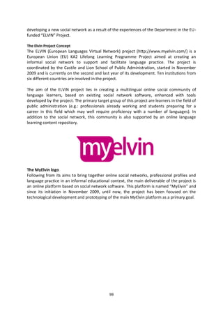 developing a new social network as a result of the experiences of the Department in the EU-
funded “ELVIN” Project.

The Elvin Project Concept
The ELVIN (European Languages Virtual Network) project (http://www.myelvin.com/) is a
European Union (EU) KA2 Lifelong Learning Programme Project aimed at creating an
informal social network to support and facilitate language practice. The project is
coordinated by the Castile and Lion School of Public Administration, started in November
2009 and is currently on the second and last year of its development. Ten institutions from
six different countries are involved in the project.

The aim of the ELVIN project lies in creating a multilingual online social community of
language learners, based on existing social network software, enhanced with tools
developed by the project. The primary target group of this project are learners in the field of
public administration (e.g.: professionals already working and students preparing for a
career in this field which may well require proficiency with a number of languages). In
addition to the social network, this community is also supported by an online language
learning content repository.




The MyElvin logo
Following from its aims to bring together online social networks, professional profiles and
language practice in an informal educational context, the main deliverable of the project is
an online platform based on social network software. This platform is named “MyElvin” and
since its initiation in November 2009, until now, the project has been focused on the
technological development and prototyping of the main MyElvin platform as a primary goal.




                                              99
 