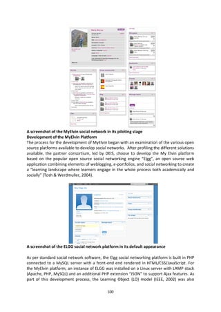 A screenshot of the MyElvin social network in its piloting stage
Development of the MyElvin Platform
The process for the development of MyElvin began with an examination of the various open
source platforms available to develop social networks. After profiling the different solutions
available, the partner consortium, led by DEIS, choose to develop the My Elvin platform
based on the popular open source social networking engine “Elgg”, an open source web
application combining elements of weblogging, e-portfolios, and social networking to create
a "learning landscape where learners engage in the whole process both academically and
socially" (Tosh & Werdmuller, 2004).




A screenshot of the ELGG social network platform in its default appearance

As per standard social network software, the Elgg social networking platform is built in PHP
connected to a MySQL server with a front-end end rendered in HTML/CSS/JavaScript. For
the MyElvin platform, an instance of ELGG was installed on a Linux server with LAMP stack
(Apache, PHP, MySQL) and an additional PHP extension “JSON” to support Ajax features. As
part of this development process, the Learning Object (LO) model (IEEE, 2002) was also

                                             100
 