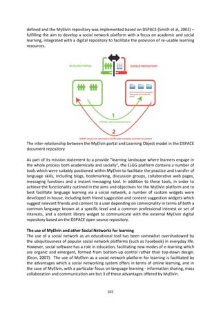 defined and the MyElvin repository was implemented based on DSPACE (Smith et al, 2003) –
fulfilling the aim to develop a social network platform with a focus on academic and social
learning, integrated with a digital repository to facilitate the provision of re-usable learning
resources.




The inter-relationship between the MyElvin portal and Learning Object model in the DSPACE
document repository

As part of its mission statement to a provide "learning landscape where learners engage in
the whole process both academically and socially”, the ELGG platform contains a number of
tools which were suitably positioned within MyElvin to facilitate the practice and transfer of
language skills, including blogs, bookmarking, discussion groups, collaborative web pages,
messaging functions and a instant messaging tool. In addition to these tools, in order to
achieve the functionality outlined in the aims and objectives for the MyElvin platform and to
best facilitate language learning via a social network, a number of custom widgets were
developed in-house, including both friend suggestion and content suggestion widgets which
suggest relevant friends and content to a user depending on commonality in terms of both a
common language known at a specific level and a common professional interest or set of
interests, and a content library widget to communicate with the external MyElvin digital
repository based on the DSPACE open source repository.

The use of MyElvin and other Social Networks for learning
The use of a social network as an educational tool has been somewhat overshadowed by
the ubiquitousness of popular social network platforms (such as Facebook) in everyday life.
However, social software has a role in education, facilitating new modes of e-learning which
are organic and emergent, formed from bottom-up control rather than top-down design.
(Dron, 2007). The use of MyElvin as a social network platform for learning is facilitated by
the advantages which a social networking system offers in terms of online learning, and in
the case of MyElvin, with a particular focus on language learning - information sharing, mass
collaboration and communication are but 3 of these advantages offered by MyElvin.


                                              101
 
