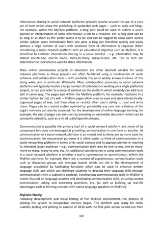 Information sharing in social network platforms typically revolve around the use of a core
set of tools which allow the publishing of updatable web pages – such as wikis and blogs.
For example, within the MyElvin platform, a blog post could be used to outline a user’s
opinion or interpretation of some information, a link to a resource, etc. A blog post can be
as long or as short as the writer wants it to be and can be tagged to allow users access
similar subject posts immediately from one post. A blog can therefore quickly and easily
address a large number of users with whatever form of information is required. When
considering a social network platform with an educational objective such as MyElvin, it is
beneficial to consider information sharing in a social context – e.g: information may be
shared one-to-one, one-to many, many-to-many, many-to-one, etc. This in turn can
determine the tool which is used to share information.

Mass online collaborative projects in education are often deemed suitable for social
network platforms as these projects are often facilitated using a combination of social
software and collaboration tools – with probably the most widely known instance of this
being wikis, and in particular Wikipedia. Mass collaboration processes in social network
platforms will typically involve a large number of collaborators working on a single platform/
project, or can also refer to a piece of content on the platform which anybody can add to or
edit in some way. The pages tool within the MyElvin platform, for example, functions in a
similar fashion to that of a wiki – MyElvin pages allow users to save and store hierarchically-
organized pages of text, and then allow or restrict other user's ability to read and write
these. Pages can be created and/or updated by potentially any user and a history of the
page's revisions can also be accessed. For the development of online language learning, for
example, the use of pages can aid users by providing an extensible document which can be
constantly added to, such as a list of useful Spanish phrases.

Communication is possibly the primary tool of a social network platform and many of its
component functions are leveraged at providing communication in one form or another. As
communication in a social network platform is so myriad and as there are so many tools for
communication, for educational purposes it is often easier to think of communication in a
social networking platform in terms of its social context and its appropriateness in reaching
its intended target audience – e.g.: communication tools may be one-to-one, one-to many,
many-to-many, many-to-one, etc. An additional consideration in using communication tools
in a social network platform is whether a tool is synchronous or asynchronous. Within the
MyElvin platform, for example, there are a number of asynchronous communication tools
such as discussion groups and message boards which can aid in the development of
language acquisition by facilitating functions which can be used to enhance written
language skills and which can challenge students to develop their language skills through
communication (with a subjective context). Synchronous communication tools in MyElvin is
mainly focused on language practice and developing communicative skills, ensuring correct
pronunciation, asking and answering questions, etc. (as well as building up real-life
advantages such as forming contacts with native language speakers on MyElvin).

MyElvin Piloting
Following development and initial testing of the MyElvin environment, the process of
piloting the system to prospective learners began. The platform was ready for initial
usability testing and piloting in autumn of 2010 with the first pilot action carried out from

                                             102
 
