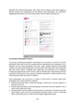 November 4th, 2010 until December 10th, 2010. The first MyElvin pilot action sought to
identify interests and expectations by the MyElvin pilot participants, the interactions
triggered by the platform, the areas of the platform which could be improved, etc.




A screenshot of the MyElvin interface

The process of piloting the platform necessitated the sourcing of a minimum of 10 pilot
participants from each of the Elvin project partners (according to local conditions). As an
indication of how many participants took part, review statistics gleaned from Google
analytics, from the period of November 1st to December 16th 2010, there were 2489 visits
from 636 unique visitors. Following initial registration by participants to the platform,
introductory questionnaires were issued in order to identify users’ expectations and initial
assessments of the portal. Users were then asked to participate in typical platform tasks,
interacting with people and content in MyElvin.

User’s participation was centred on a number of tasks and/ or scenarios which pilot
participants were asked to perform, including:
   Publically discussing topics, practicing language, sharing web resources together in
   groups / forums, etc;
   Privately discussing topics, practicing language, sharing web resources together, such as
   chat / email / Skype one-to-one;
   Solving problems with the platform by interacting in conversations and discussions with
   tutors (expert users) in one-to-one interactions, groups, forums, as well as using help
   desks monitored by tutors, or other kinds of support suggested by tutors;


                                            103
 