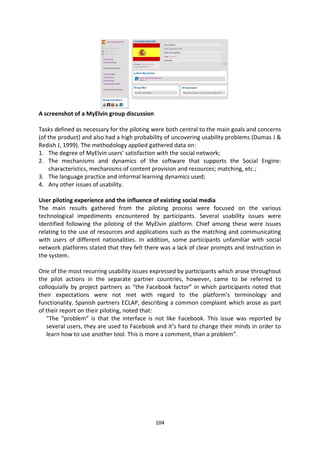 A screenshot of a MyElvin group discussion

Tasks defined as necessary for the piloting were both central to the main goals and concerns
(of the product) and also had a high probability of uncovering usability problems (Dumas J &
Redish J, 1999). The methodology applied gathered data on:
1. The degree of MyElvin users’ satisfaction with the social network;
2. The mechanisms and dynamics of the software that supports the Social Engine:
    characteristics, mechanisms of content provision and resources; matching, etc.;
3. The language practice and informal learning dynamics used;
4. Any other issues of usability.

User piloting experience and the influence of existing social media
The main results gathered from the piloting process were focused on the various
technological impediments encountered by participants. Several usability issues were
identified following the piloting of the MyElvin platform. Chief among these were issues
relating to the use of resources and applications such as the matching and communicating
with users of different nationalities. In addition, some participants unfamiliar with social
network platforms stated that they felt there was a lack of clear prompts and instruction in
the system.

One of the most recurring usability issues expressed by participants which arose throughout
the pilot actions in the separate partner countries, however, came to be referred to
colloquially by project partners as “the Facebook factor” in which participants noted that
their expectations were not met with regard to the platform’s terminology and
functionality. Spanish partners ECLAP, describing a common complaint which arose as part
of their report on their piloting, noted that:
   "The “problem” is that the interface is not like Facebook. This issue was reported by
   several users, they are used to Facebook and it’s hard to change their minds in order to
   learn how to use another tool. This is more a comment, than a problem”.




                                             104
 