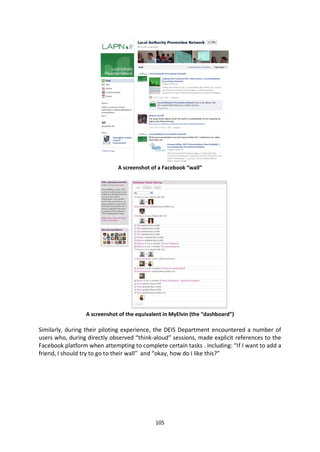 A screenshot of a Facebook “wall”




                 A screenshot of the equivalent in MyElvin (the “dashboard”)

Similarly, during their piloting experience, the DEIS Department encountered a number of
users who, during directly observed “think-aloud” sessions, made explicit references to the
Facebook platform when attempting to complete certain tasks . including: “If I want to add a
friend, I should try to go to their wall” and “okay, how do I like this?”




                                            105
 
