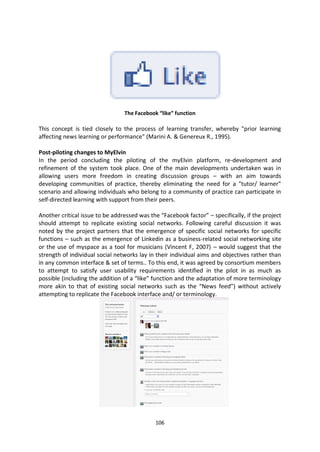 The Facebook “like” function

This concept is tied closely to the process of learning transfer, whereby "prior learning
affecting news learning or performance" (Marini A. & Genereux R., 1995).

Post-piloting changes to MyElvin
In the period concluding the piloting of the myElvin platform, re-development and
refinement of the system took place. One of the main developments undertaken was in
allowing users more freedom in creating discussion groups – with an aim towards
developing communities of practice, thereby eliminating the need for a "tutor/ learner"
scenario and allowing individuals who belong to a community of practice can participate in
self-directed learning with support from their peers.

Another critical issue to be addressed was the “Facebook factor” – specifically, if the project
should attempt to replicate existing social networks. Following careful discussion it was
noted by the project partners that the emergence of specific social networks for specific
functions – such as the emergence of Linkedin as a business-related social networking site
or the use of myspace as a tool for musicians (Vincent F, 2007) – would suggest that the
strength of individual social networks lay in their individual aims and objectives rather than
in any common interface & set of terms.. To this end, it was agreed by consortium members
to attempt to satisfy user usability requirements identified in the pilot in as much as
possible (including the addition of a “like” function and the adaptation of more terminology
more akin to that of existing social networks such as the “News feed”) without actively
attempting to replicate the Facebook interface and/ or terminology.




                                             106
 