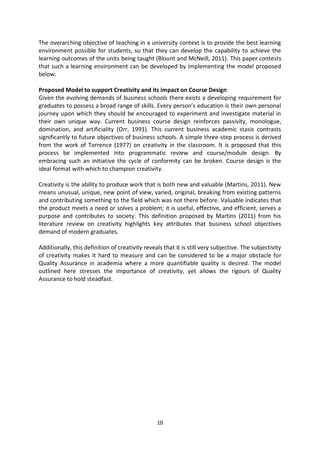The overarching objective of teaching in a university context is to provide the best learning
environment possible for students, so that they can develop the capability to achieve the
learning outcomes of the units being taught (Blount and McNeill, 2011). This paper contests
that such a learning environment can be developed by implementing the model proposed
below.

Proposed Model to support Creativity and its impact on Course Design
Given the evolving demands of business schools there exists a developing requirement for
graduates to possess a broad range of skills. Every person’s education is their own personal
journey upon which they should be encouraged to experiment and investigate material in
their own unique way. Current business course design reinforces passivity, monologue,
domination, and artificiality (Orr, 1991). This current business academic stasis contrasts
significantly to future objectives of business schools. A simple three-step process is derived
from the work of Torrence (1977) on creativity in the classroom. It is proposed that this
process be implemented into programmatic review and course/module design. By
embracing such an initiative the cycle of conformity can be broken. Course design is the
ideal format with which to champion creativity.

Creativity is the ability to produce work that is both new and valuable (Martins, 2011). New
means unusual, unique, new point of view, varied, original, breaking from existing patterns
and contributing something to the field which was not there before. Valuable indicates that
the product meets a need or solves a problem; it is useful, effective, and efficient, serves a
purpose and contributes to society. This definition proposed by Martins (2011) from his
literature review on creativity highlights key attributes that business school objectives
demand of modern graduates.

Additionally, this definition of creativity reveals that it is still very subjective. The subjectivity
of creativity makes it hard to measure and can be considered to be a major obstacle for
Quality Assurance in academia where a more quantifiable quality is desired. The model
outlined here stresses the importance of creativity, yet allows the rigours of Quality
Assurance to hold steadfast.




                                                 10
 