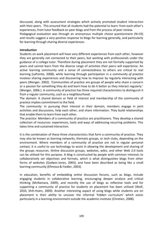 discussed, along with assessment strategies which actively promoted student interaction
with their peers. This ensured that all students had the potential to learn: from each other’s
experiences, from tutor feedback on peer blogs and from the process of peer review.
Pedagogical evaluation was through an anonymous multiple choice questionnaire (N=33)
and results suggest a very positive response to blogs for learning generally, and particularly
for learning through sharing diverse experiences.

Introduction
Students on work placement will have very different experiences from each other, however
they are generally not connected to their peers, but working with professionals under the
guidance of a college tutor. Therefore during placement they are not formally supported by
peers and cannot learn from the diverse range of activities their peers will experience. An
active learning community and a sense of connectedness to others are critical to real
learning (LaPointe, 2008), while learning through participation in a community of practice
involves sharing experiences and discovering how to improve by regularly interacting with
peers (Wenger, 2002). ‘Communities of practice are groups of people who share a concern
or a passion for something they do and learn how to do it better as they interact regularly.’
(Wenger, 2006.). A community of practice has three required characteristics to distinguish it
from a regular community, such as a neighbourhood:
The domain: A shared domain or field of interest and membership of the community of
practice implies commitment to the field.
The community: In pursuing their interest in their domain, members engage in joint
activities and discussions, help each other, and share information. They build relationships
that enable them to learn from each other.
The practice: Members of a community of practice are practitioners. They develop a shared
collection of resources: experiences, tools and ways of addressing recurring problems. This
takes time and sustained interaction.

It is the combination of these three characteristics that form a community of practice. They
may also be known as learning networks, thematic groups, or tech clubs, depending on the
environment. Where members of a community of practice are not in regular personal
contact, it is useful to use technology to assist in allowing the development and sharing of
the groups resources. Online discussion groups, websites, wikis, and other Web 2.0 tools
can be utilised for this purpose. A blog is constructed by people with common interests to
collaboratively set objectives and formats, which is what distinguishes blogs from other
forms of websites (Godwin-Jones, 2003), and have been described as being like a small
learning community (Efimova & Fiedler, 2003).

In education, benefits of embedding online discussion forums, such as blogs, include
engaging students in collaborative learning, encouraging deeper analysis and critical
thinking (McNamara, 2009), and recently the use of blogs as reflective tools and for
supporting a community of practice for students on placement has been utilised (Wolf,
2010, Shih-Hsien, 2009). Another interesting aspect of using blogs while students are on
placement is their ability to uncover the informal ‘hidden curriculum’ which exists
particularly in a learning environment outside the academic institute (Chretien, 2008).




                                             109
 