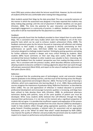 more (78%) were anxious about what the lecturer would think. However, by the end almost
all students (97%) felt very comfortable when making their blog postings.

Most students posted their blogs by the date prescribed. This was a successful outcome of
the manner in which the assessment was designed. It has been reported that students may
delay making blog postings until the end of placement if definite deadlines are not given
(Chretein, 2008). This limits the potential for peer interaction and benefitting from
meaningful engagement in a community of practice. In addition, feedback cannot be given
early when it will be most beneficial for the placement as a whole.

Feedback:
Students generally found that the feedback provided to them helped them to write better
blogs. This is consistent with many studies which claim that feedback is one of the most
powerful tools which can be used to enhance student achievement (Petty, 2009). The
feedback comments given by the lecturer focused on improving self-reflection and relating
experiences to their studies in college, as opposed to directly commenting on their
performances on specific tasks. Shih-Hsien (2009) has reported that comments by
instructors designed to challenge student teachers’ thinking by posting questions and asking
for further reflection resulted in deeper and more critical thinking by students. Most
students (80%) found comments on their own blog were useful, while fewer (69%)
considered that lecturer feedback to other students was valuable to them. Interesting, the
most useful feedback from the students’ perspective was from reading the blog entries of
peers. This is consistent with the previous studies, which describes effective assessment as
allowing students to become confident in making judgements about their own work through
self and peer assessment (Nicol 2010), and report on the value of reading the submissions of
their peers (Dunne 2011).

Reflection:
It is recognised that the accelerating pace of technological, social, and economic change
requires graduates to be Lifelong Learners, and that much of the learning across the lifespan
is unplanned, experiential and emergent (Bourner, 2003). The key to this type of learning is
reflection, which turns experiences into learning (Boud, D. et al., 1985). Many professional
courses recognise the importance of graduates being ‘Reflective Practioners’ as described by
Schon (1983). The use and appreciation of reflection in medical education to promote
professional development and encourage humanistic qualities is increasing, and blogs have
been utilised to help develop these skills (Chretien, 2008). As professional pharmacy
technicians dealing with patients, many of the same qualities of patient care must be
developed. While many students (63%) believed that self-reflection through the blogs
improved their performance, it is not clear at the moment why a significant proportion of
students did not agree. It is possible that insufficient support and explanation of the process
and value of reflective writing was provided from the onset. Bourner (2003) has developed a
model to help students reflect through asking appropriate questions, which may useful
going forward. Providing examples, a tailored rubric for assessment and an appropriate
framework, such as the ‘What? So what? Now what?’ modal developed by Rolfe (2001),
may improve the quality of reflection and presumably the perceived value by students with
respect to its impact on performance and professional development.


                                             113
 
