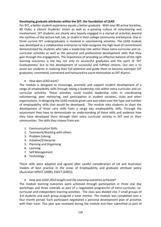 Developing graduate attributes within the DIT: the foundation of LEAD
For DIT, a better student experience equals a better graduate. With over 80 active Societies,
40 Clubs, a vibrant Students’ Union as well as a growing culture of volunteering and
involvement, DIT students are clearly very heavily engaged in a myriad of activities beyond
the confines of the lecture hall, lab, or studio in their college community and beyond. One in
three current DIT undergraduates is involved in volunteering activities. The LEAD module
was developed as a collaborative enterprise to help recognise the high level of commitment
demonstrated by students who take a leadership role within these extra-curricular and co-
curricular activities as well as the personal and professional development skills that they
gain through this engagement. The importance of providing an effective balance of the right
learning outcomes is the key not only to successful graduates and the spirit of ‘DIT
Graduateness’ but to the development of successful and fulfilled citizens. Our aim is to
assist our students in realising their full potential and guide them to become exemplar DIT
graduates: committed, connected and honoured to count themselves as DIT Alumni.

        How does LEAD work?
The module is designed to encourage, promote and support student development of a
range of employability skills through taking a leadership role within extra-curricular and co-
curricular activities. These activities could involve leadership roles in coordinating
volunteering, peer mentoring, and participation in student societies, clubs and other
organisations. In designing the LEAD module great care was taken over the type and number
of employability skills that would be developed. The module asks students to chart the
development of three core skills from a range key employability skills. Through the
assessment they have to demonstrate an understanding of these skills and evidence how
they have developed them through their extra curricular activity in DIT and or their
communities. The skills they choose from are:

   1.   Communication Skills
   2.   Teamwork/Working with others
   3.   Problem Solving
   4.   Initiative/Enterprise
   5.   Planning and Organising
   6.   Learning
   7.   Self Management
   8.   Technology

These skills were adopted and agreed after careful consideration of UK and Australian
models of best practice in the areas of Employability and graduate attribute policy
(Australian DOEST (2006), ESECT (2005)).

        How was LEAD 2010 taught and the Learning outcomes achieved?
The module learning outcomes were achieved through participation in three one day
workshops and three tutorials as part of a negotiated programme of extra-curricular, co-
curricular and independent learning activities. The class was divided into 7 small groups of
3-4 students and each group assigned a tutor mentor. The module was completed over a
four month period. Each participant negotiated a personal development plan of activities
with their tutor. This plan was reviewed during the module and then submitted as part of

                                             118
 