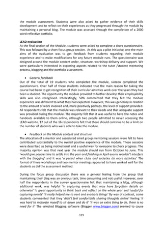 the module assessment. Students were also asked to gather evidence of their skills
development and to reflect on their experiences as they progressed through the module by
maintaining a personal blog. The module was assessed through the completion of a 2000
word reflective portfolio.

LEAD evaluation
At the final session of the Module, students were asked to complete a short questionnaire.
This was followed by a short focus group session. As this was a pilot initiative, one the main
aims of the evaluation was to get feedback from students regarding their module
experience and to make modifications for any future module runs. The questionnaire was
designed around the module content order, structure, workshop delivery and support. We
were particularly interested in exploring aspects related to the tutor /student mentoring
process, blogging and the portfolio assessment.

        General feedback
Out of the total of 19 students who completed the module, sixteen completed the
questionnaire. Over half of these students indicated that the main reason for taking the
course had been to get recognition of their curricular activities work over the years they had
been a student. The opportunity the module provided to further develop their employability
skills was also recognised. Interestingly, 50% commented that they felt the module
experience was different to what they had expected. However, this was generally in relation
to the amount of work involved and, more positively perhaps, the level of support provided.
All respondents felt that the module was relevant to their needs and that adequate support
was provided during the module. The majority felt that it was useful to have the notes and
handouts available to them online, although two people admitted to never accessing the
LEAD website. 12 out of the 16 respondents felt that there should continue to be a limit on
the number of students who were able to take the module.

        Feedback on the Module content and structure
The allocation of a mentor and associated small group mentoring sessions were felt to have
contributed substantially to the overall positive experience of the module. These sessions
were described as being motivational and a useful way for everyone to check progress. The
majority opinion was that next year the module should run from October to June. This
‘would give people time to settle into the year and finishing in April exams wouldn’t interfere
with the blogging’ and it was ‘a period when clubs and societies do more activities’ The
format of three workshops and two mentor meetings appeared to have worked well for the
students as did the assessment method.

During the focus group discussion there was a general feeling from the group that
maintaining their blog was an onerous task, time consuming and not useful. However, over
half the respondents in the survey questionnaire felt that maintaining a blog, although
additional work, was helpful ‘in capturing events that may have forgotten details on
otherwise’ ‘a great opportunity to think back and reflect on the whole year and ‘useful for
capturing events’ ‘it really helped me to vent and evaluate things’ By way of contrast, some
students commented that they ‘didn’t feel comfortable sharing thoughts online’ feeling ‘it
was hard to motivate myself to sit down and do it’ ‘it was an extra thing to do, there is no
need for it’ The selected Blogging software (Blogger www.blogger.com) seemed to cause

                                             119
 