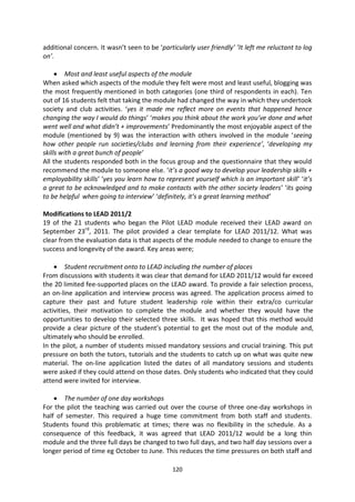 additional concern. It wasn’t seen to be ‘particularly user friendly’ ’It left me reluctant to log
on’.

         Most and least useful aspects of the module
When asked which aspects of the module they felt were most and least useful, blogging was
the most frequently mentioned in both categories (one third of respondents in each). Ten
out of 16 students felt that taking the module had changed the way in which they undertook
society and club activities. ‘yes it made me reflect more on events that happened hence
changing the way I would do things’ ‘makes you think about the work you’ve done and what
went well and what didn’t + improvements’ Predominantly the most enjoyable aspect of the
module (mentioned by 9) was the interaction with others involved in the module ‘seeing
how other people run societies/clubs and learning from their experience’, ‘developing my
skills with a great bunch of people’
All the students responded both in the focus group and the questionnaire that they would
recommend the module to someone else. ‘it’s a good way to develop your leadership skills +
employability skills’ ‘yes you learn how to represent yourself which is an important skill’ ‘it’s
a great to be acknowledged and to make contacts with the other society leaders’ ‘its going
to be helpful when going to interview’ ‘definitely, it’s a great learning method’

Modifications to LEAD 2011/2
19 of the 21 students who began the Pilot LEAD module received their LEAD award on
September 23rd, 2011. The pilot provided a clear template for LEAD 2011/12. What was
clear from the evaluation data is that aspects of the module needed to change to ensure the
success and longevity of the award. Key areas were;

         Student recruitment onto to LEAD including the number of places
From discussions with students it was clear that demand for LEAD 2011/12 would far exceed
the 20 limited fee-supported places on the LEAD award. To provide a fair selection process,
an on-line application and interview process was agreed. The application process aimed to
capture their past and future student leadership role within their extra/co curricular
activities, their motivation to complete the module and whether they would have the
opportunities to develop their selected three skills. It was hoped that this method would
provide a clear picture of the student’s potential to get the most out of the module and,
ultimately who should be enrolled.
In the pilot, a number of students missed mandatory sessions and crucial training. This put
pressure on both the tutors, tutorials and the students to catch up on what was quite new
material. The on-line application listed the dates of all mandatory sessions and students
were asked if they could attend on those dates. Only students who indicated that they could
attend were invited for interview.

        The number of one day workshops
For the pilot the teaching was carried out over the course of three one-day workshops in
half of semester. This required a huge time commitment from both staff and students.
Students found this problematic at times; there was no flexibility in the schedule. As a
consequence of this feedback, it was agreed that LEAD 2011/12 would be a long thin
module and the three full days be changed to two full days, and two half day sessions over a
longer period of time eg October to June. This reduces the time pressures on both staff and

                                               120
 